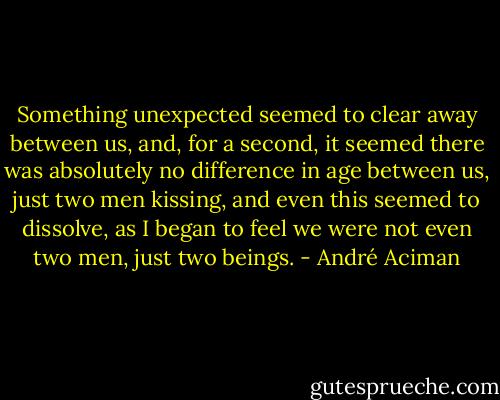 Something unexpected seemed to clear away between us, and, for a second, it seemed there was absolutely no difference in age between us, just two men kissing, and even this seemed to dissolve, as I began to feel we were not even two men, just two beings. - André Aciman