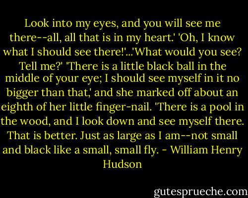 Look into my eyes, and you will see me there--all, all that is in my heart.' 'Oh, I know what I should see there!'...'What would you see? Tell me?' 'There is a little black ball in the middle of your eye; I should see myself in it no bigger than that,' and she marked off about an eighth of her little finger-nail. 'There is a pool in the wood, and I look down and see myself there. That is better. Just as large as I am--not small and black like a small, small fly. - William Henry Hudson