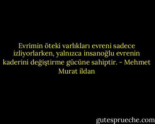 Evrimin öteki varlıkları evreni sadece izliyorlarken, yalnızca insanoğlu evrenin kaderini değiştirme gücüne sahiptir. - Mehmet Murat ildan