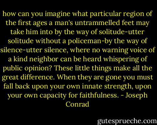 how can you imagine what particular region of the first ages a man's untrammelled feet may take him into by the way of solitude-utter solitude without a policeman-by the way of silence-utter silence, where no warning voice of a kind neighbor can be heard whispering of public opinion? These little things make all the great difference. When they are gone you must fall back upon your own innate strength, upon your own capacity for faithfulness. - Joseph Conrad