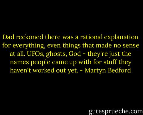 Dad reckoned there was a rational explanation for everything, even things that made no sense at all. UFOs, ghosts, God - they're just the names people came up with for stuff they haven't worked out yet. - Martyn Bedford