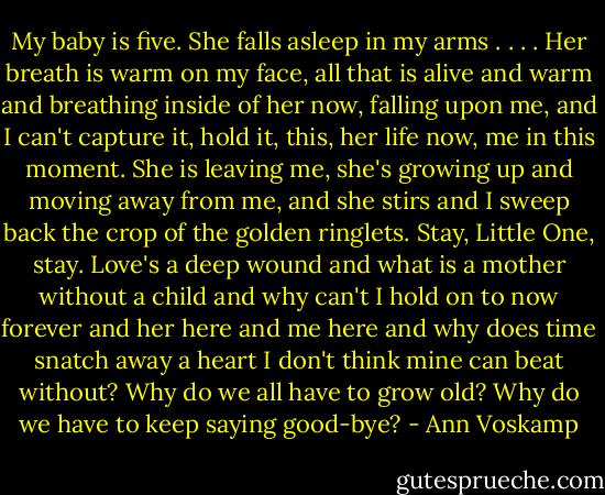 My baby is five. She falls asleep in my arms . . . . Her breath is warm on my face, all that is alive and warm and breathing inside of her now, falling upon me, and I can't capture it, hold it, this, her life now, me in this moment. She is leaving me, she's growing up and moving away from me, and she stirs and I sweep back the crop of the golden ringlets. Stay, Little One, stay. Love's a deep wound and what is a mother without a child and why can't I hold on to now forever and her here and me here and why does time snatch away a heart I don't think mine can beat without? Why do we all have to grow old? Why do we have to keep saying good-bye? - Ann Voskamp