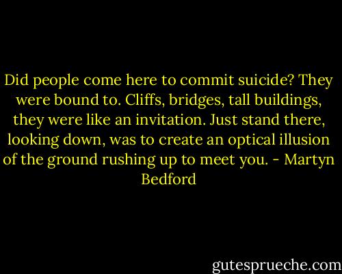 Did people come here to commit suicide? They were bound to. Cliffs, bridges, tall buildings, they were like an invitation. Just stand there, looking down, was to create an optical illusion of the ground rushing up to meet you. - Martyn Bedford