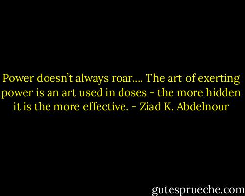 Power doesn’t always roar.... The art of exerting power is an art used in doses - the more hidden it is the more effective. - Ziad K. Abdelnour