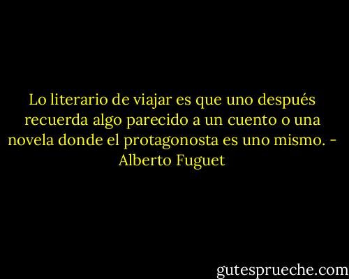 Lo literario de viajar es que uno después recuerda algo parecido a un cuento o una novela donde el protagonosta es uno mismo. - Alberto Fuguet