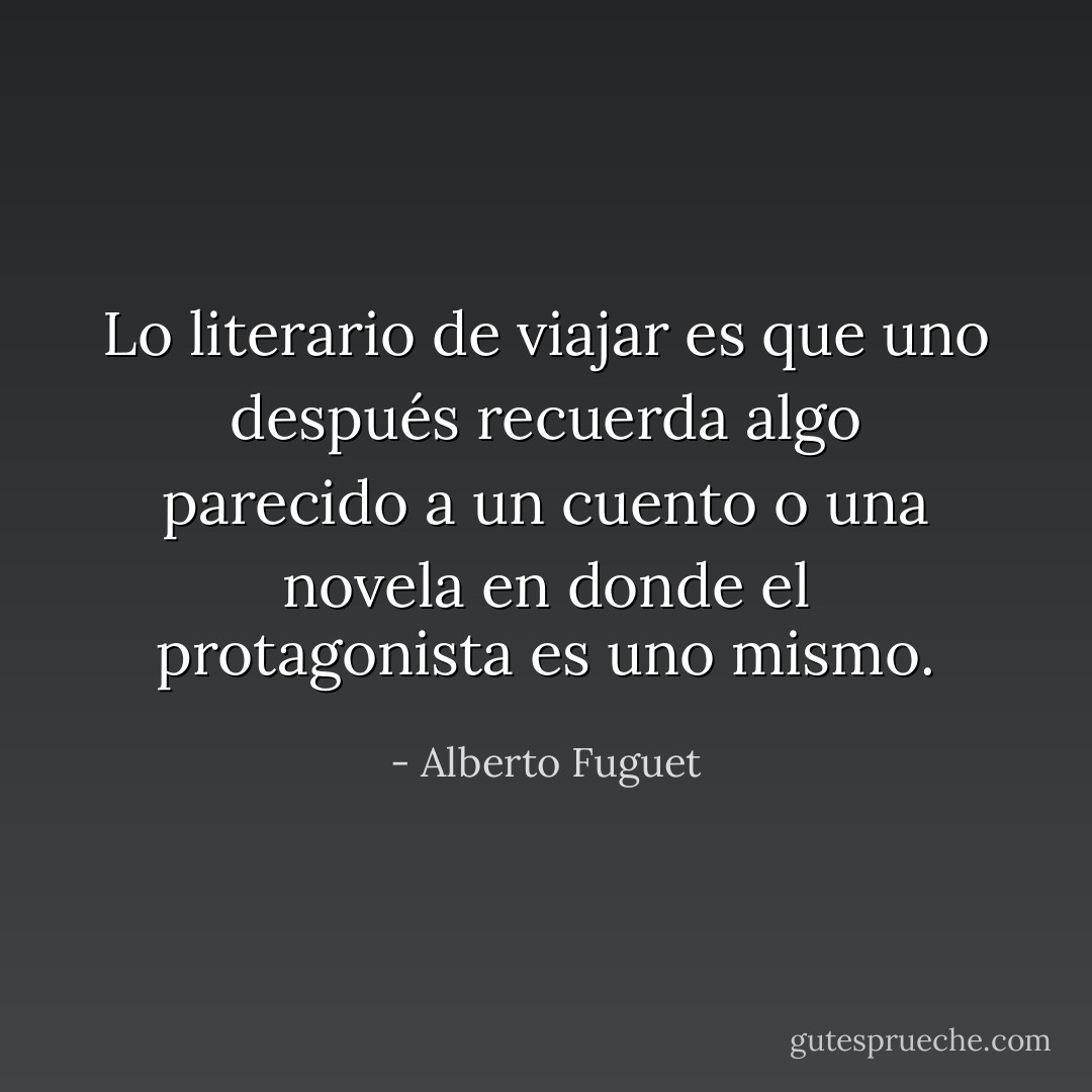 Lo literario de viajar es que uno después recuerda algo parecido a un cuento o una novela en donde el protagonista es uno mismo. - Alberto Fuguet