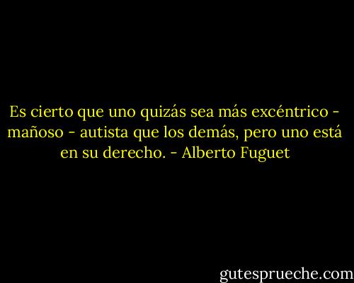 Es cierto que uno quizás sea más excéntrico - mañoso - autista que los demás, pero uno está en su derecho. - Alberto Fuguet