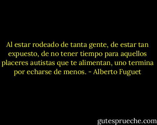 Al estar rodeado de tanta gente, de estar tan expuesto, de no tener tiempo para aquellos placeres autistas que te alimentan, uno termina por echarse de menos. - Alberto Fuguet