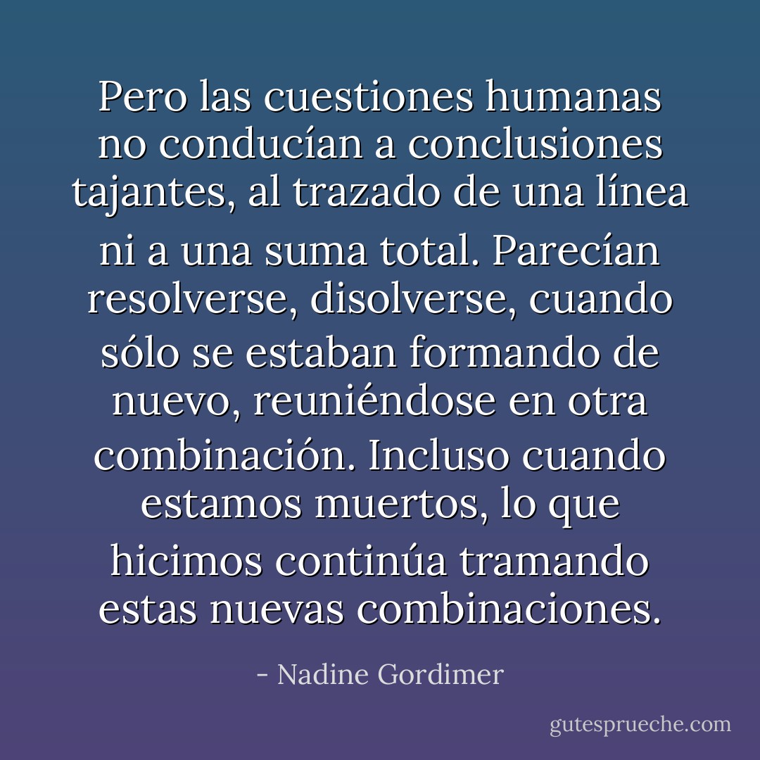 Pero las cuestiones humanas no conducían a conclusiones tajantes, al trazado de una línea ni a una suma total. Parecían resolverse, disolverse, cuando sólo se estaban formando de nuevo, reuniéndose en otra combinación. Incluso cuando estamos muertos, lo que hicimos continúa tramando estas nuevas combinaciones. - Nadine Gordimer