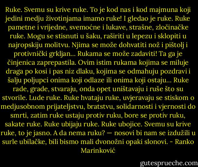 Ruke. Svemu su krive ruke. To je kod nas i kod majmuna koji jedini medju životinjama imamo ruke!<br />I gledao je ruke. Ruke pametne i vrijedne, svemoćne i lukave, strašne, zločinačke ruke. Mogu se stisnuti u šaku, raširiti u lepezu i sklopiti u najropskiju molitvu. Njima se može dohvatiti nož i pištolj i protivnički grkljan…<br />Rukama se može zadaviti!<br />Ta ga je činjenica zaprepastila. Ovim istim rukama kojima se miluje draga po kosi i pas niz dlaku, kojima se odmahuju pozdravi i šalju poljupci onima koji odlaze ili onima koji ostaju… Ruke rade, grade, stvaraju, onda opet uništavaju i ruše što su stvorile. Lude ruke. Ruke hvataju ruke, uvjeravaju se stiskom o medjusobnom prijateljstvu, bratstvu, solidarnosti i vjernosti do smrti, zatim ruke ustaju protiv ruku, bore se protiv ruku, sakate ruke. Ruke ubijaju ruke. Ruke ubojice. Svemu su krive ruke, to je jasno. A da nema ruku? — nosovi bi nam se izdužili u surle ubilačke, bili bismo mali dvonožni opaki slonovi. - Ranko Marinković