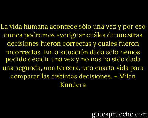 La vida humana acontece sólo una vez y por eso nunca podremos averiguar cuáles de nuestras decisiones fueron correctas y cuáles fueron incorrectas. En la situación dada sólo hemos podido decidir una vez y no nos ha sido dada una segunda, una tercera, una cuarta vida para comparar las distintas decisiones. - Milan Kundera