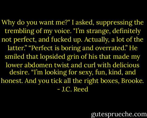 Why do you want me?" I asked, suppressing the trembling of my voice. "I’m strange, definitely not perfect, and fucked up. Actually, a lot of the latter.”<br />“Perfect is boring and overrated.” He smiled that lopsided grin of his that made my lower abdomen twist and curl with delicious desire. “I’m looking for sexy, fun, kind, and honest. And you tick all the right boxes, Brooke. - J.C. Reed