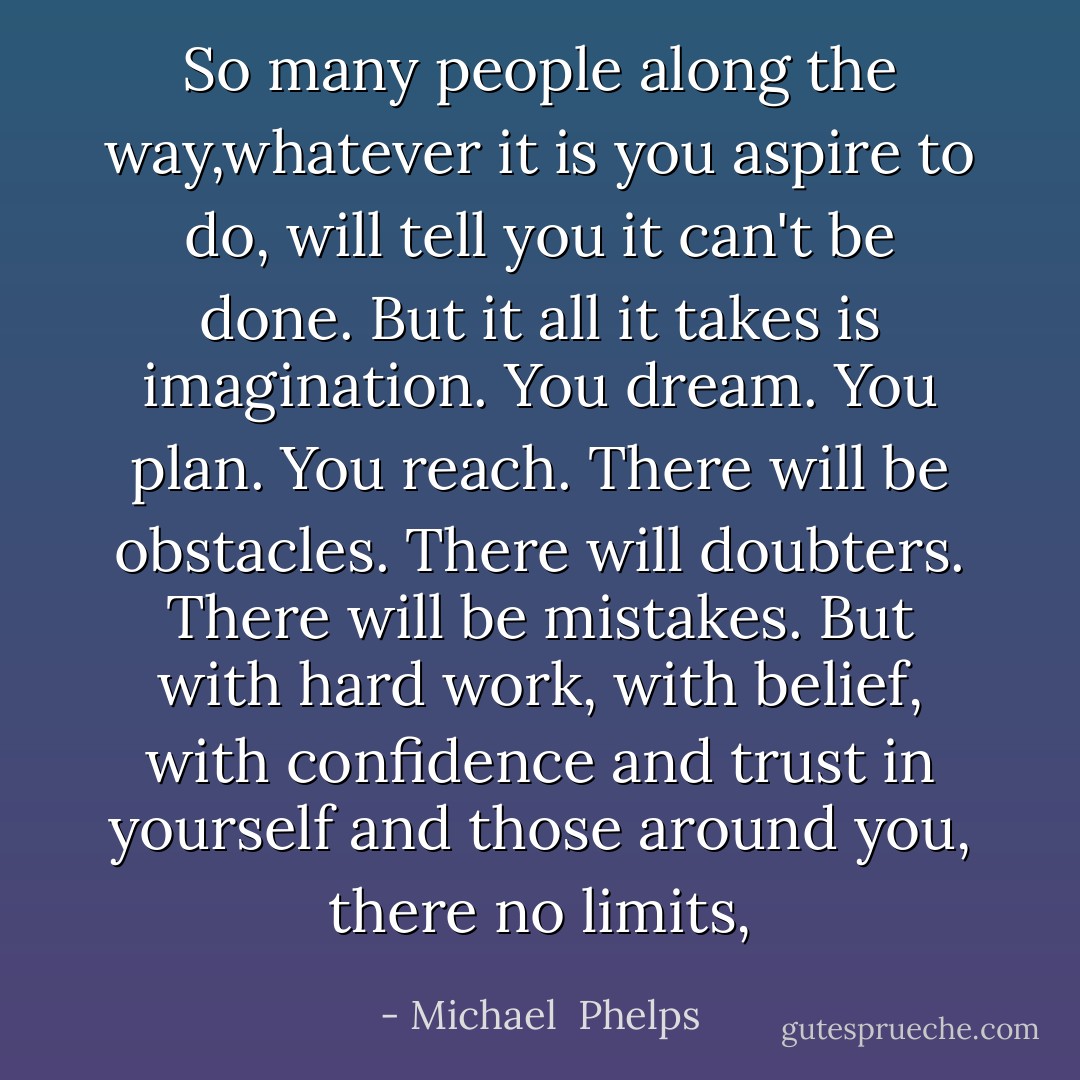 So many people along the way,whatever it is you aspire to do, will tell you it can't be done. But it all it takes is imagination. You dream. You plan. You reach. There will be obstacles. There will doubters. There will be mistakes. But with hard work, with belief, with confidence and trust in yourself and those around you, there no limits, - Michael  Phelps
