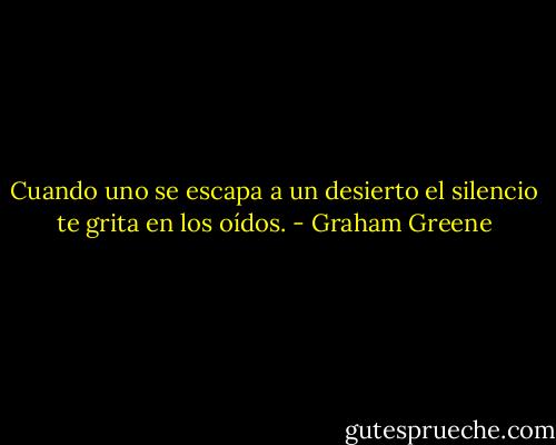 Cuando uno se escapa a un desierto el silencio te grita en los oídos. - Graham Greene