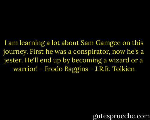 I am learning a lot about Sam Gamgee on this journey. First he was a conspirator, now he's a jester. He'll end up by becoming a wizard or a warrior! - Frodo Baggins - J.R.R. Tolkien
