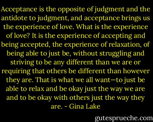 Acceptance is the opposite of judgment and the antidote to judgment, and acceptance brings us the experience of love. What is the experience of love? It is the experience of accepting and being accepted, the experience of relaxation, of being able to just be, without struggling and striving to be any different than we are or requiring that others be different than however they are. That is what we all want—to just be able to relax and be okay just the way we are and to be okay with others just the way they are. - Gina Lake