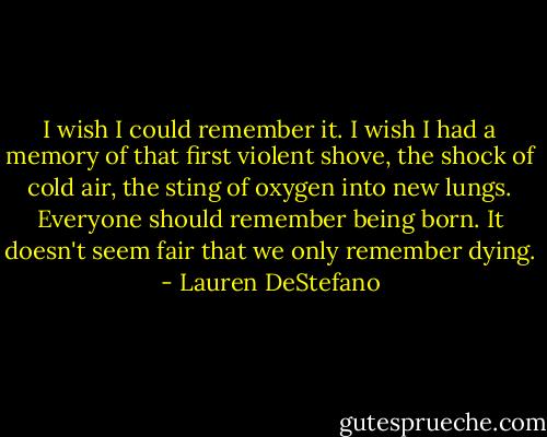 I wish I could remember it. I wish I had a memory of that first violent shove, the shock of cold air, the sting of oxygen into new lungs. Everyone should remember being born. It doesn't seem fair that we only remember dying. - Lauren DeStefano