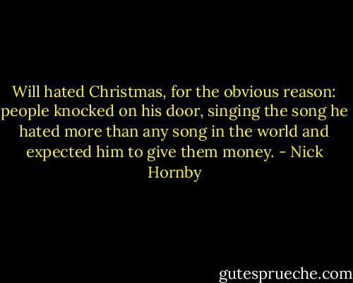 Will hated Christmas, for the obvious reason: people knocked on his door, singing the song he hated more than any song in the world and expected him to give them money. - Nick Hornby