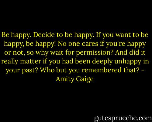 Be happy. Decide to be happy. If you want to be happy, be happy! No one cares if you're happy or not, so why wait for permission? And did it really matter if you had been deeply unhappy in your past? Who but you remembered that? - Amity Gaige