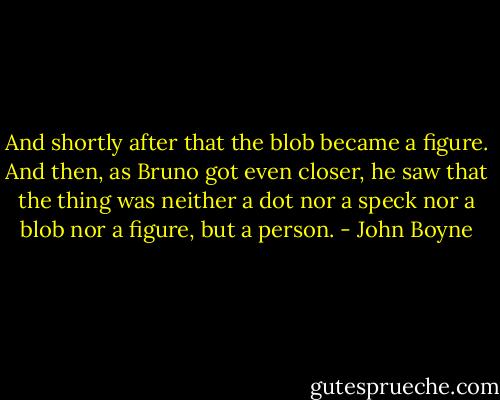 And shortly after that the blob became a figure. And then, as Bruno got even closer, he saw that the thing was neither a dot nor a speck nor a blob nor a figure, but a person. - John Boyne