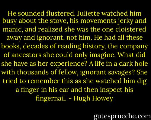 He sounded flustered. Juliette watched him busy about the stove, his movements jerky and manic, and realized she was the one cloistered away and ignorant, not him. He had all these books, decades of reading history, the company of ancestors she could only imagine. What did she have as her experience? A life in a dark hole with thousands of fellow, ignorant savages? She tried to remember this as she watched him dig a finger in his ear and then inspect his fingernail. - Hugh Howey