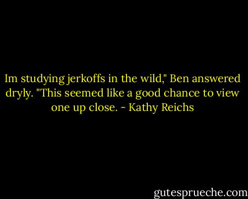 Im studying jerkoffs in the wild," Ben answered dryly. "This seemed like a good chance to view one up close. - Kathy Reichs
