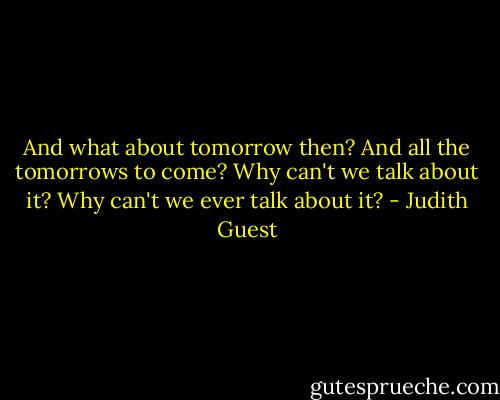 And what about tomorrow then? And all the tomorrows to come? Why can't we talk about it? Why can't we ever talk about it? - Judith Guest