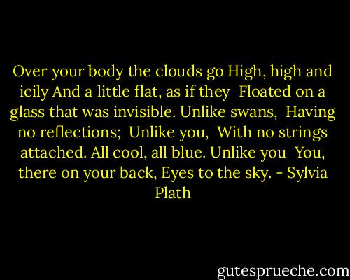 Over your body the clouds go<br />High, high and icily<br />And a little flat, as if they<br /><br />Floated on a glass that was invisible.<br />Unlike swans, <br />Having no reflections;<br /><br />Unlike you, <br />With no strings attached.<br />All cool, all blue. Unlike you<br /><br />You, there on your back,<br />Eyes to the sky. - Sylvia Plath