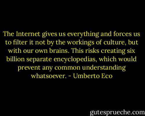 The Internet gives us everything and forces us to filter it not by the workings of culture, but with our own brains. This risks creating six billion separate encyclopedias, which would prevent any common understanding whatsoever. - Umberto Eco