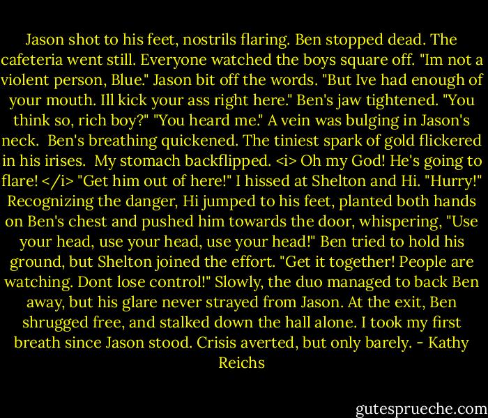 Jason shot to his feet, nostrils flaring. Ben stopped dead.<br />The cafeteria went still. Everyone watched the boys square off.<br />"Im not a violent person, Blue." Jason bit off the words. "But Ive had enough of your mouth. Ill kick your ass right here."<br />Ben's jaw tightened. "You think so, rich boy?"<br />"You heard me." A vein was bulging in Jason's neck. <br />Ben's breathing quickened. The tiniest spark of gold flickered in his irises. <br />My stomach backflipped.<br /><i> Oh my God! He's going to flare! </i><br />"Get him out of here!" I hissed at Shelton and Hi. "Hurry!"<br />Recognizing the danger, Hi jumped to his feet, planted both hands on Ben's chest and pushed him towards the door, whispering, "Use your head, use your head, use your head!"<br />Ben tried to hold his ground, but Shelton joined the effort. "Get it together! People are watching. Dont lose control!"<br />Slowly, the duo managed to back Ben away, but his glare never strayed from Jason. At the exit, Ben shrugged free, and stalked down the hall alone.<br />I took my first breath since Jason stood.<br />Crisis averted, but only barely. - Kathy Reichs