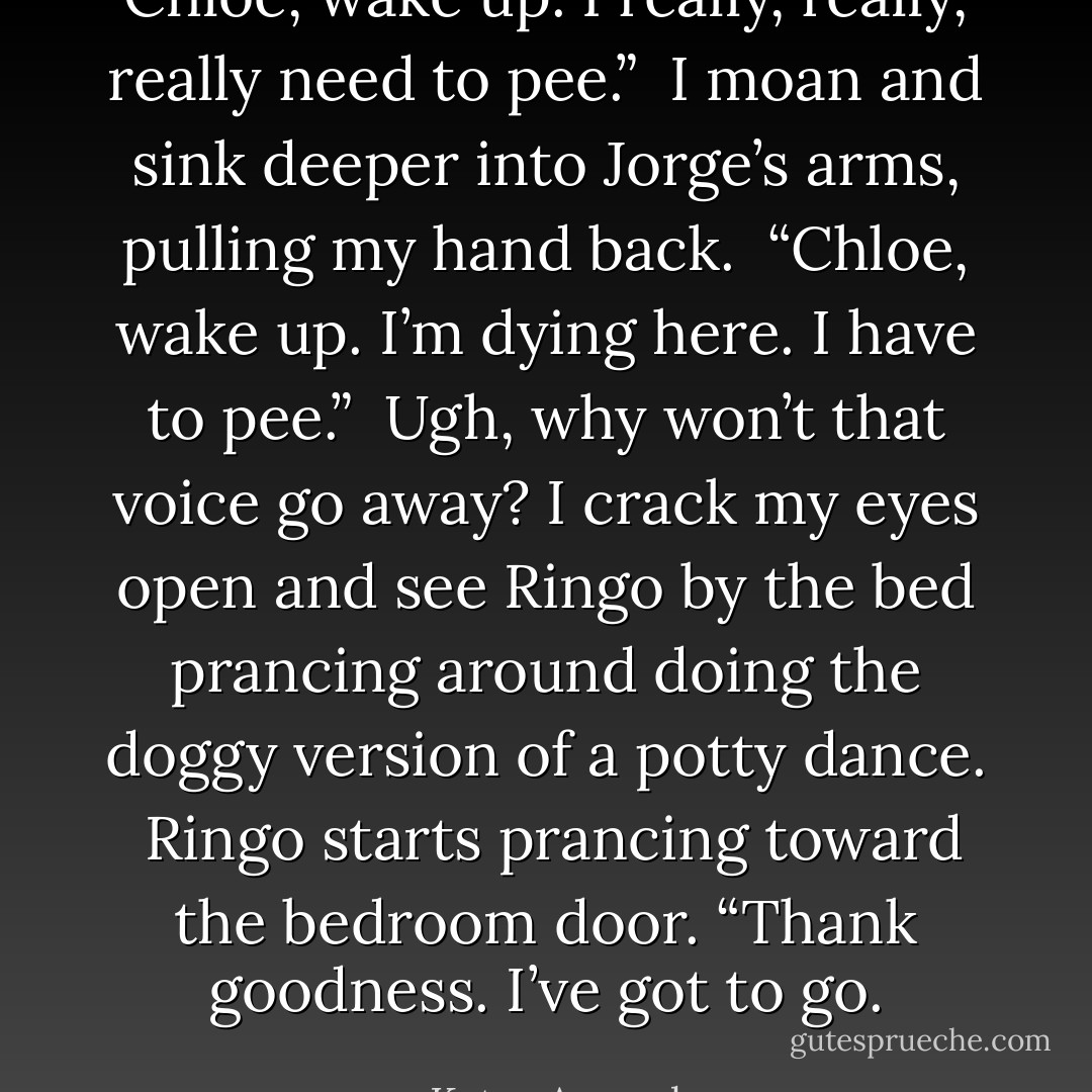 Chloe, wake up. I really, really, really need to pee.”<br /><br />I moan and sink deeper into Jorge’s arms, pulling my hand back.<br /><br />“Chloe, wake up. I’m dying here. I have to pee.”<br /><br />Ugh, why won’t that voice go away? I crack my eyes open and see Ringo by the bed prancing around doing the doggy version of a potty dance.<br /><br />Ringo starts prancing toward the bedroom door. “Thank goodness. I’ve got to go. - Katya Armock