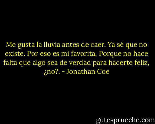 Me gusta la lluvia antes de caer. Ya sé que no existe. Por eso es mi favorita. Porque no hace falta que algo sea de verdad para hacerte feliz, ¿no?. - Jonathan Coe