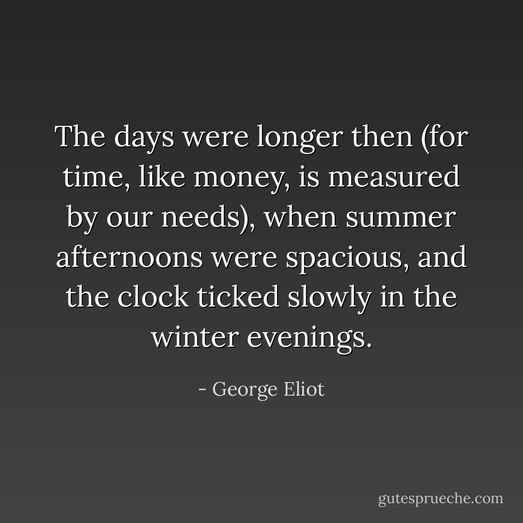 The days were longer then (for time, like money, is measured by our needs), when summer afternoons were spacious, and the clock ticked slowly in the winter evenings. - George Eliot