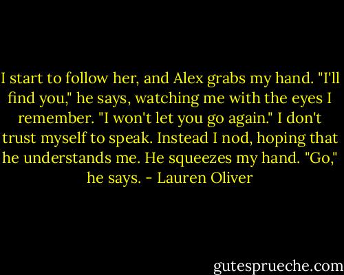 I start to follow her, and Alex grabs my hand.<br />"I'll find you," he says, watching me with the eyes I remember. "I won't let you go again."<br />I don't trust myself to speak. Instead I nod, hoping that he understands me. He squeezes my hand.<br />"Go," he says. - Lauren Oliver