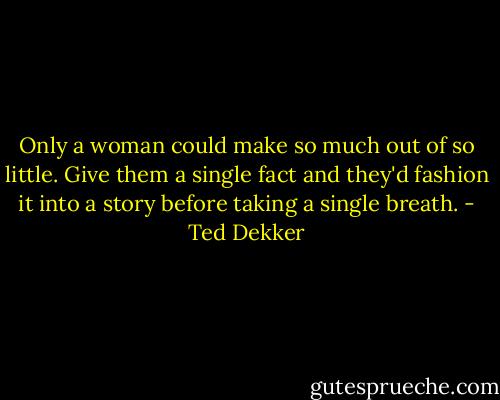 Only a woman could make so much out of so little. Give them a single fact and they'd fashion it into a story before taking a single breath. - Ted Dekker