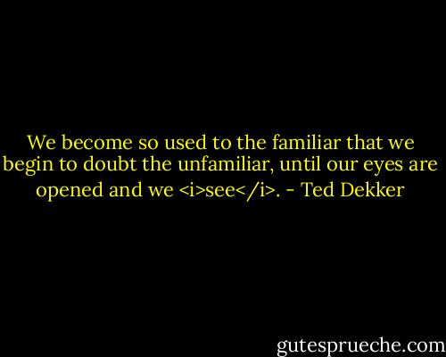 We become so used to the familiar that we begin to doubt the unfamiliar, until our eyes are opened and we <i>see</i>. - Ted Dekker