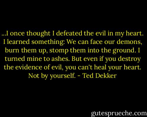 ...I once thought I defeated the evil in my heart. I learned something: We can face our demons, burn them up, stomp them into the ground. I turned mine to ashes. But even if you destroy the evidence of evil, you can't heal your heart. Not by yourself. - Ted Dekker