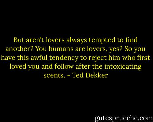But aren't lovers always tempted to find another? You humans are lovers, yes? So you have this awful tendency to reject him who first loved you and follow after the intoxicating scents. - Ted Dekker