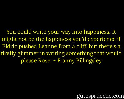 You could write your way into happiness. It might not be the happiness you'd experience if Eldric pushed Leanne from a cliff, but there's a firefly glimmer in writing something that would please Rose. - Franny Billingsley