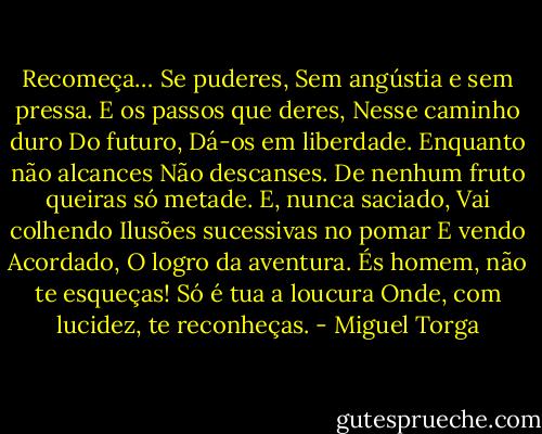 Recomeça…<br />Se puderes,<br />Sem angústia e sem pressa.<br />E os passos que deres,<br />Nesse caminho duro<br />Do futuro,<br />Dá-os em liberdade.<br />Enquanto não alcances<br />Não descanses.<br />De nenhum fruto queiras só metade.<br />E, nunca saciado,<br />Vai colhendo<br />Ilusões sucessivas no pomar<br />E vendo<br />Acordado,<br />O logro da aventura.<br />És homem, não te esqueças!<br />Só é tua a loucura<br />Onde, com lucidez, te reconheças. - Miguel Torga