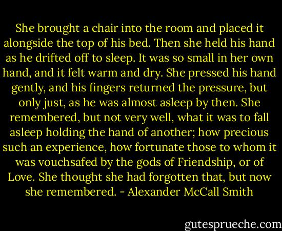 She brought a chair into the room and placed it alongside the top of his bed. Then she held his hand as he drifted off to sleep. It was so small in her own hand, and it felt warm and dry. She pressed his hand gently, and his fingers returned the pressure, but only just, as he was almost asleep by then. She remembered, but not very well, what it was to fall asleep holding the hand of another; how precious such an experience, how fortunate those to whom it was vouchsafed by the gods of Friendship, or of Love. She thought she had forgotten that, but now she remembered. - Alexander McCall Smith