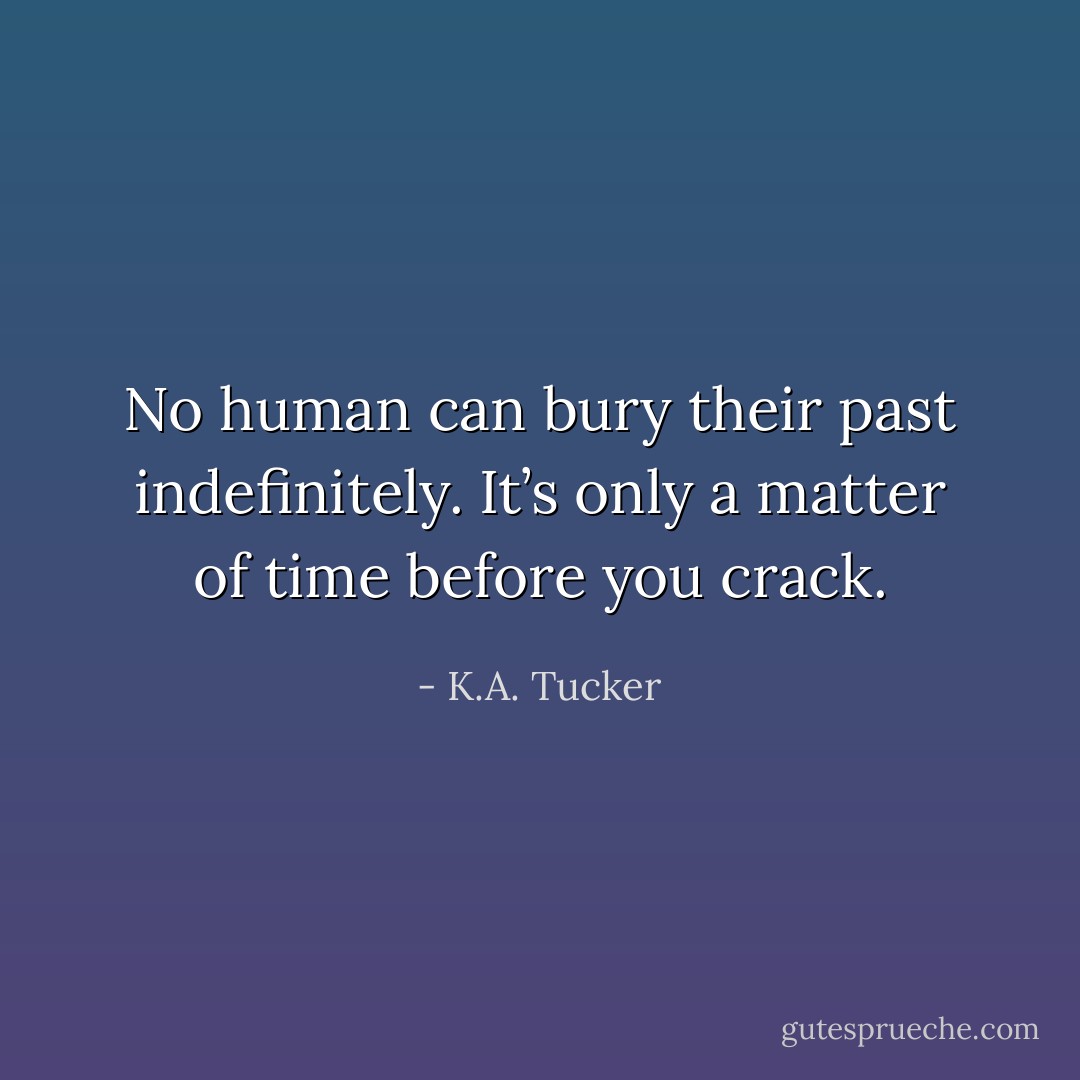 No human can bury their past indefinitely. It’s only a matter of time before you crack. - K.A. Tucker