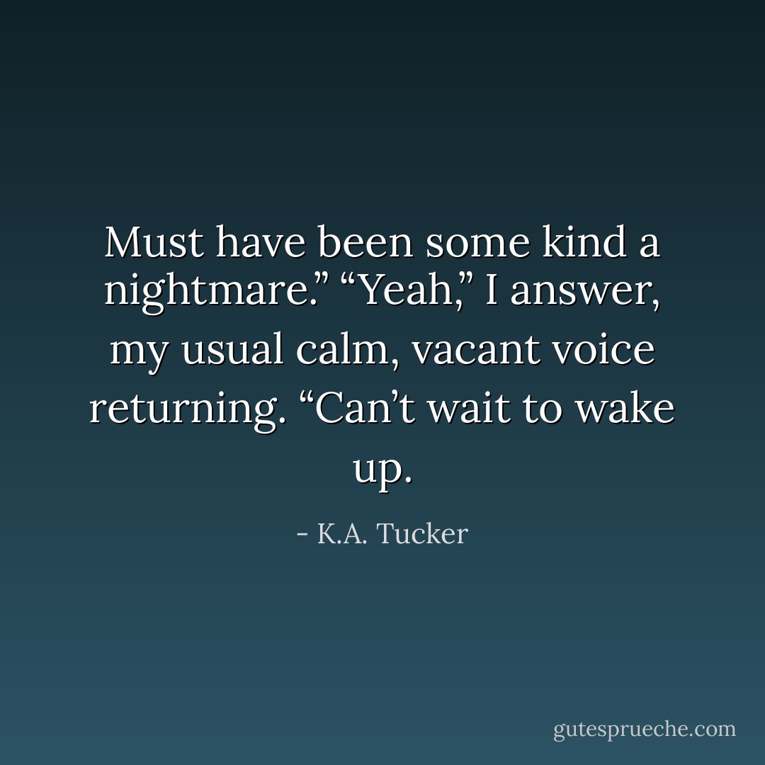 Must have been some kind a nightmare.”<br />“Yeah,” I answer, my usual calm, vacant voice returning. “Can’t wait to wake up. - K.A. Tucker