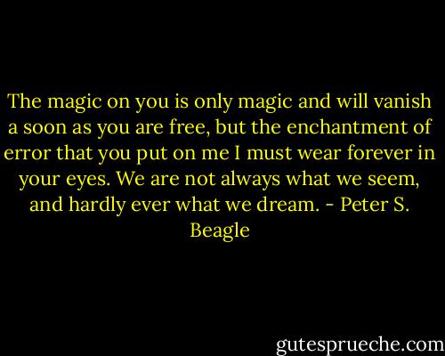 The magic on you is only magic and will vanish a soon as you are free, but the enchantment of error that you put on me I must wear forever in your eyes. We are not always what we seem, and hardly ever what we dream. - Peter S. Beagle