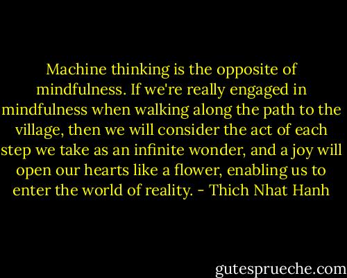 Machine thinking is the opposite of mindfulness. If we're really engaged in mindfulness when walking along the path to the village, then we will consider the act of each step we take as an infinite wonder, and a joy will open our hearts like a flower, enabling us to enter the world of reality. - Thich Nhat Hanh
