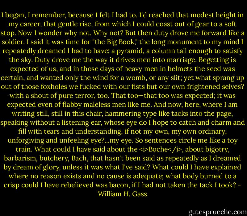 I began, I remember, because I felt I had to. I'd reached that modest height in my career, that gentle rise, from which I could coast out of gear to a soft stop. Now I wonder why not. Why not? But then duty drove me forward like a soldier. I said it was time for "the Big Book," the long monument to my mind I repeatedly dreamed I had to have: a pyramid, a column tall enough to satisfy the sky. Duty drove me the way it drives men into marriage. Begetting is expected of us, and in those days of heavy men in helmets the seed was certain, and wanted only the wind for a womb, or any slit; yet what sprang up out of those foxholes we fucked with our fists but our own frightened selves? with a shout of pure terror, too. That too—that too was expected; it was expected even of flabby maleless men like me. And now, here, where I am writing still, still in this chair, hammering type like tacks into the page, speaking without a listening ear, whose eye do I hope to catch and charm and fill with tears and understanding, if not my own, my own ordinary, unforgiving and unfeeling eye?...my eye. So sentences circle me like a toy train. What could I have said about the <i>Boche</i>, about bigotry, barbarism, butchery, Bach, that hasn't been said as repeatedly as I dreamed by dream of glory, unless it was what I've said? What could I have explained where no reason exists and no cause is adequate; what body burned to a crisp could I have rebelieved was bacon, if I had not taken the tack I took? - William H. Gass