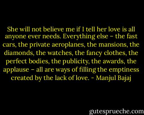 She will not believe me if I tell her love is all anyone ever needs. Everything else – the fast cars, the private aeroplanes, the mansions, the diamonds, the watches, the fancy clothes, the perfect bodies, the publicity, the awards, the applause – all are ways of filling the emptiness created by the lack of love. - Manjul Bajaj