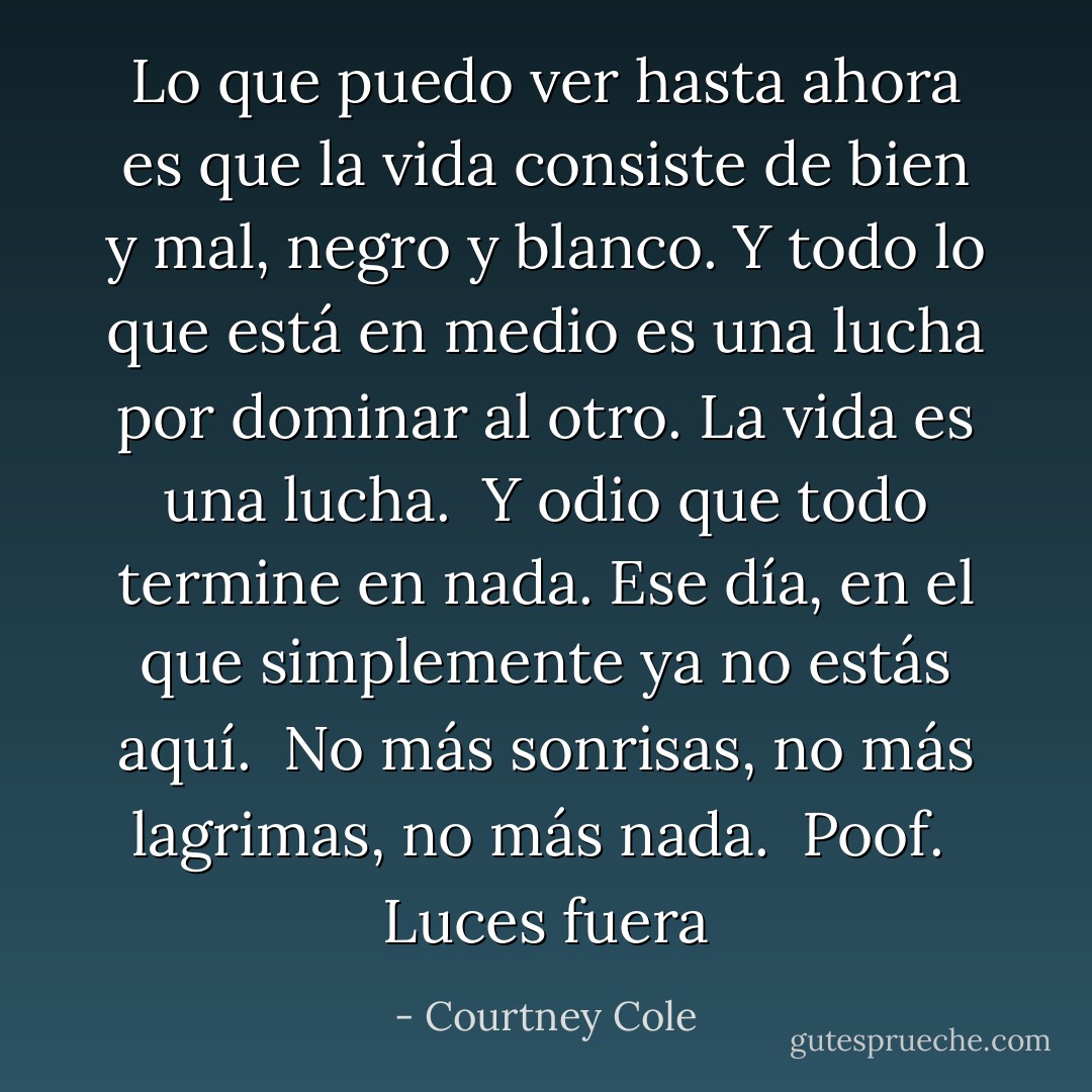 Lo que puedo ver hasta ahora es que la vida consiste de bien y mal, negro y blanco. Y todo lo que está en medio es una lucha por dominar al otro. La vida es una lucha.<br /><br />Y odio que todo termine en nada. Ese día, en el que simplemente ya no estás aquí.<br /><br />No más sonrisas, no más lagrimas, no más nada.<br /><br />Poof.<br /><br />Luces fuera - Courtney Cole