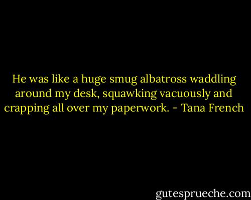 He was like a huge smug albatross waddling around my desk, squawking vacuously and crapping all over my paperwork. - Tana French