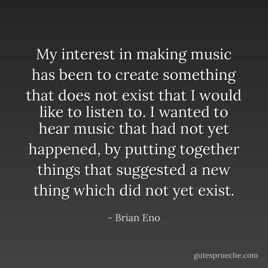 My interest in making music has been to create something that does not exist that I would like to listen to. I wanted to hear music that had not yet happened, by putting together things that suggested a new thing which did not yet exist. - Brian Eno